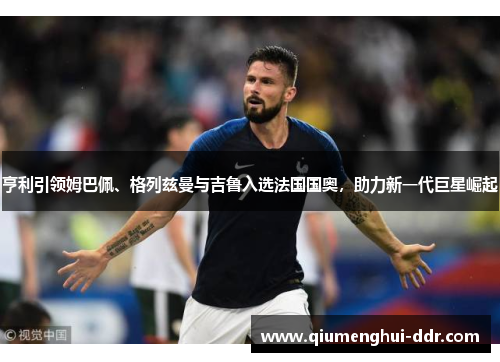 亨利引领姆巴佩、格列兹曼与吉鲁入选法国国奥，助力新一代巨星崛起