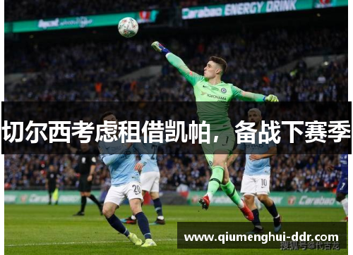 切尔西考虑租借凯帕,备战下赛季 切尔西考虑租借凯帕,备战下赛季