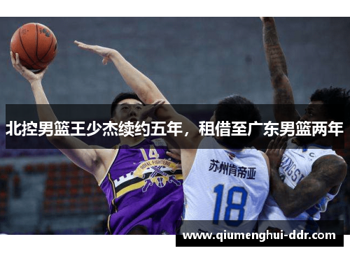 北控男篮王少杰续约五年，租借至广东男篮两年